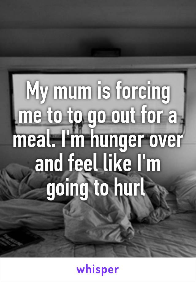 My mum is forcing me to to go out for a meal. I'm hunger over and feel like I'm going to hurl 