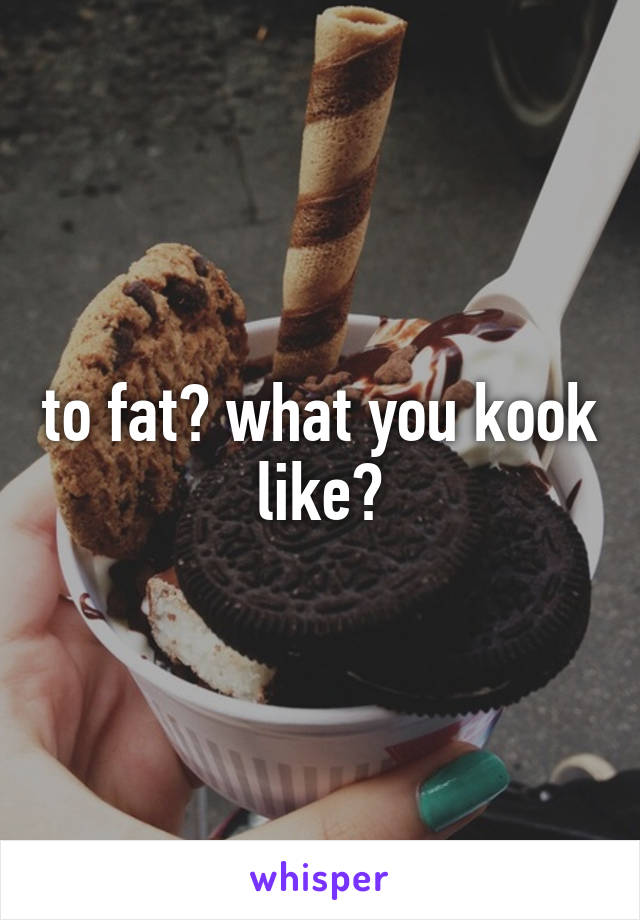 to fat? what you kook like?