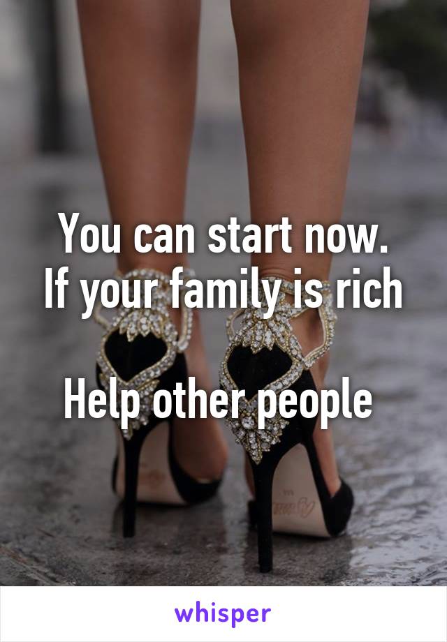 You can start now.
If your family is rich 
Help other people 