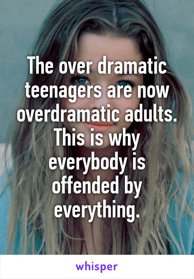 The over dramatic teenagers are now overdramatic adults. This is why everybody is offended by everything.