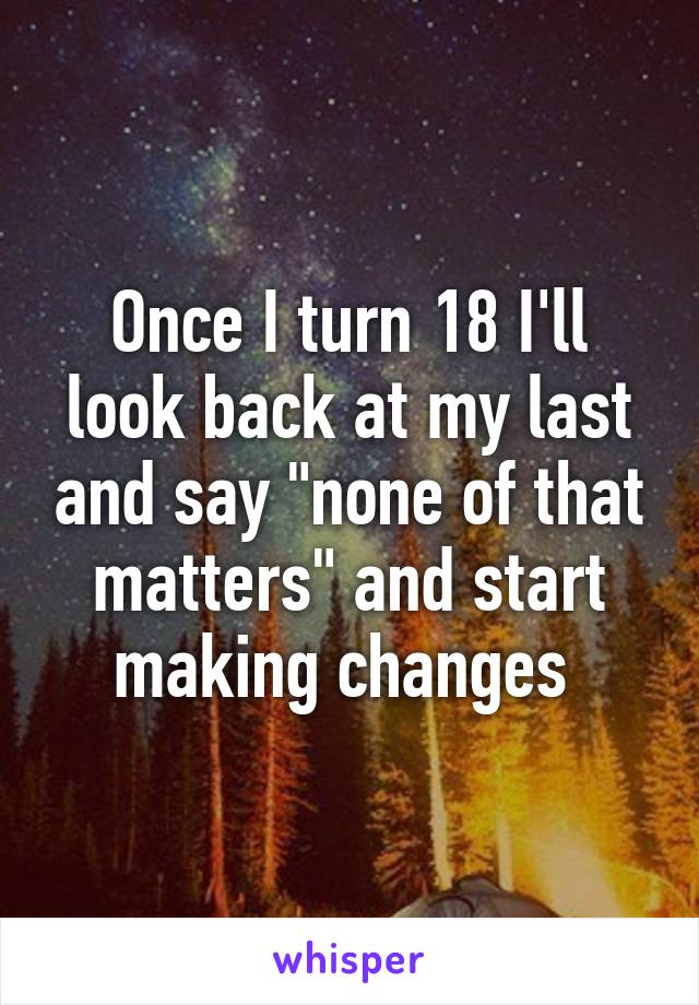 Once I turn 18 I'll look back at my last and say "none of that matters" and start making changes 