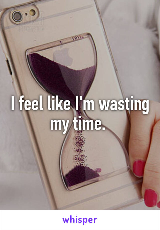 I feel like I'm wasting my time. 