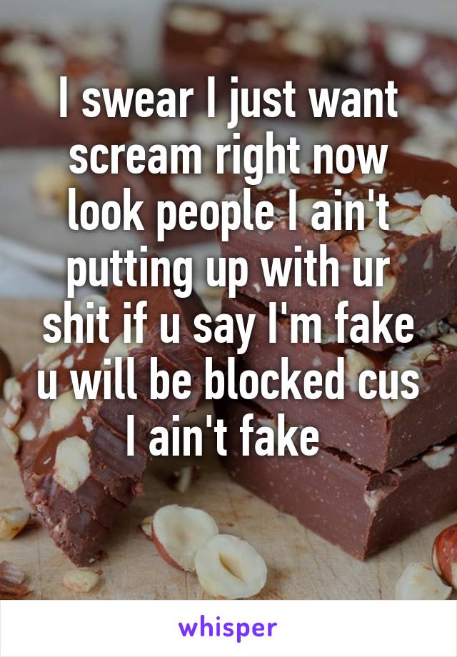 I swear I just want scream right now look people I ain't putting up with ur shit if u say I'm fake u will be blocked cus I ain't fake 

