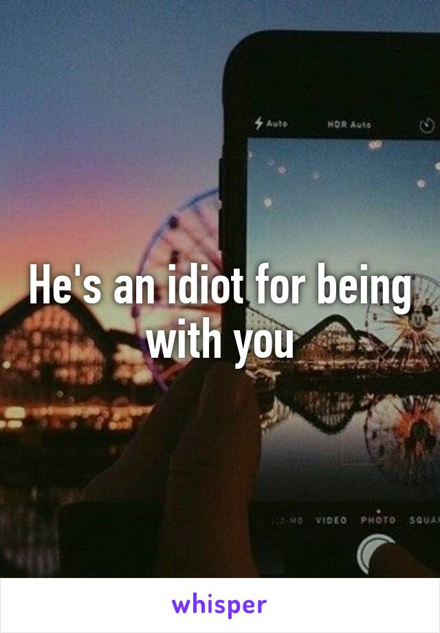 He's an idiot for being with you