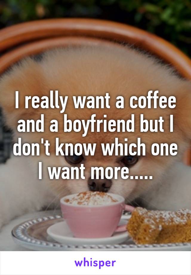 I really want a coffee and a boyfriend but I don't know which one I want more.....