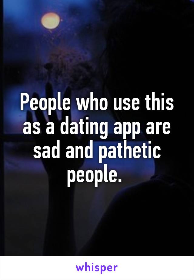 People who use this as a dating app are sad and pathetic people. 