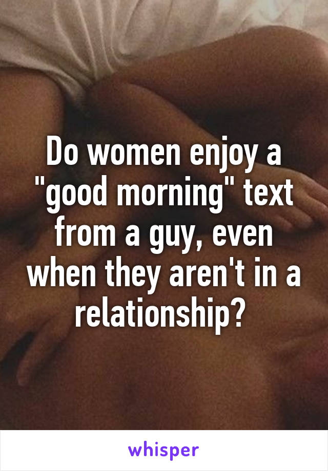 Do women enjoy a "good morning" text from a guy, even when they aren't in a relationship? 