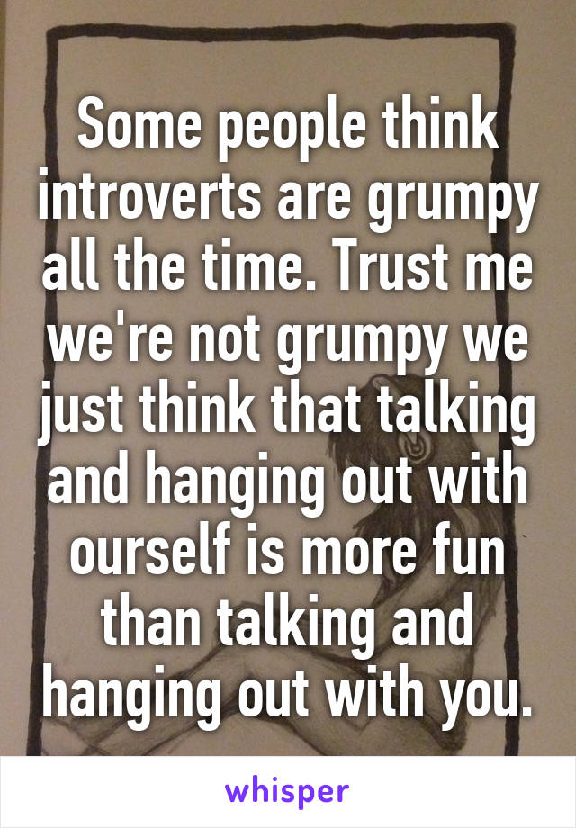 Some people think introverts are grumpy all the time. Trust me we're not grumpy we just think that talking and hanging out with ourself is more fun than talking and hanging out with you.