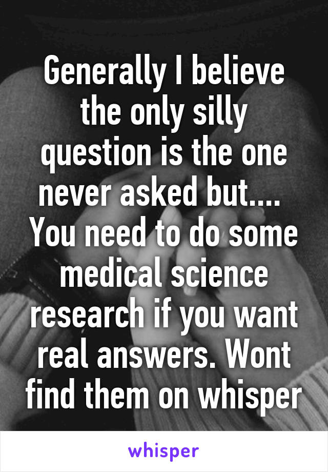 Generally I believe the only silly question is the one never asked but.... 
You need to do some medical science research if you want real answers. Wont find them on whisper