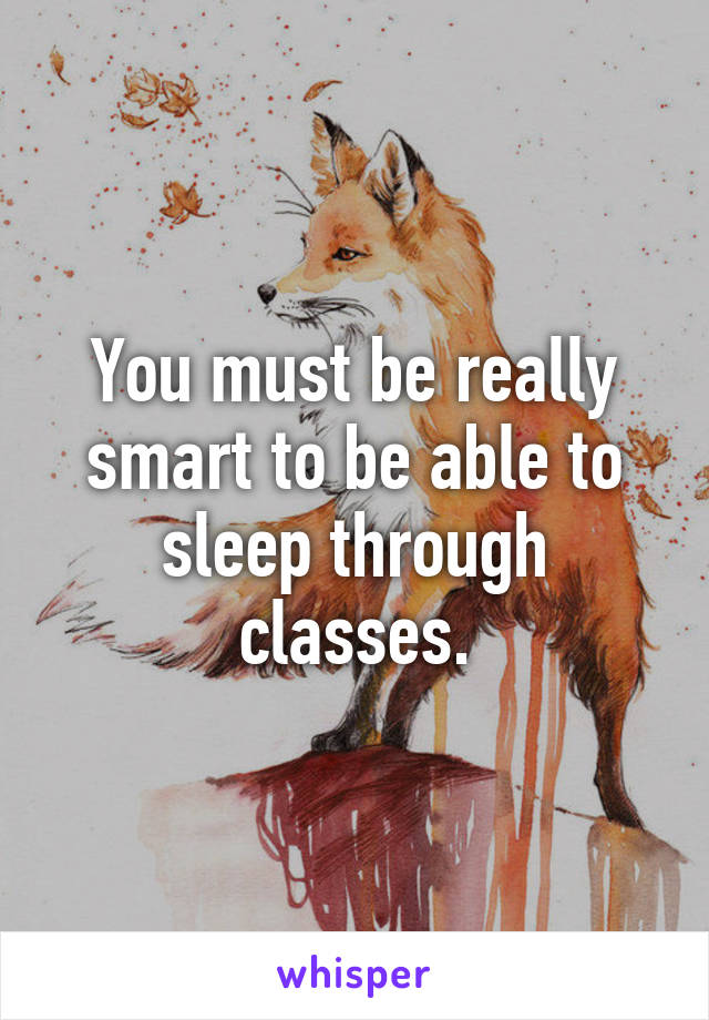 You must be really smart to be able to sleep through classes.