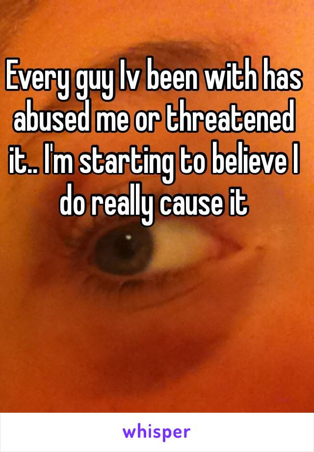 Every guy Iv been with has abused me or threatened it.. I'm starting to believe I do really cause it