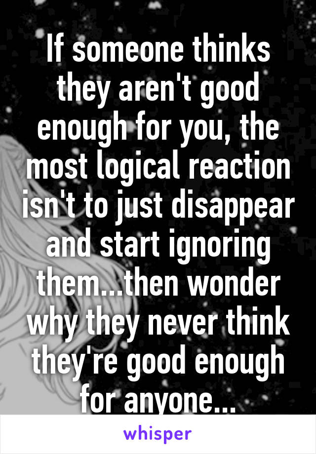 If someone thinks they aren't good enough for you, the most logical reaction isn't to just disappear and start ignoring them...then wonder why they never think they're good enough for anyone...