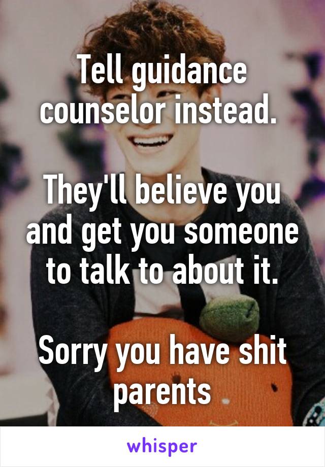 Tell guidance counselor instead. 

They'll believe you and get you someone to talk to about it.

Sorry you have shit parents