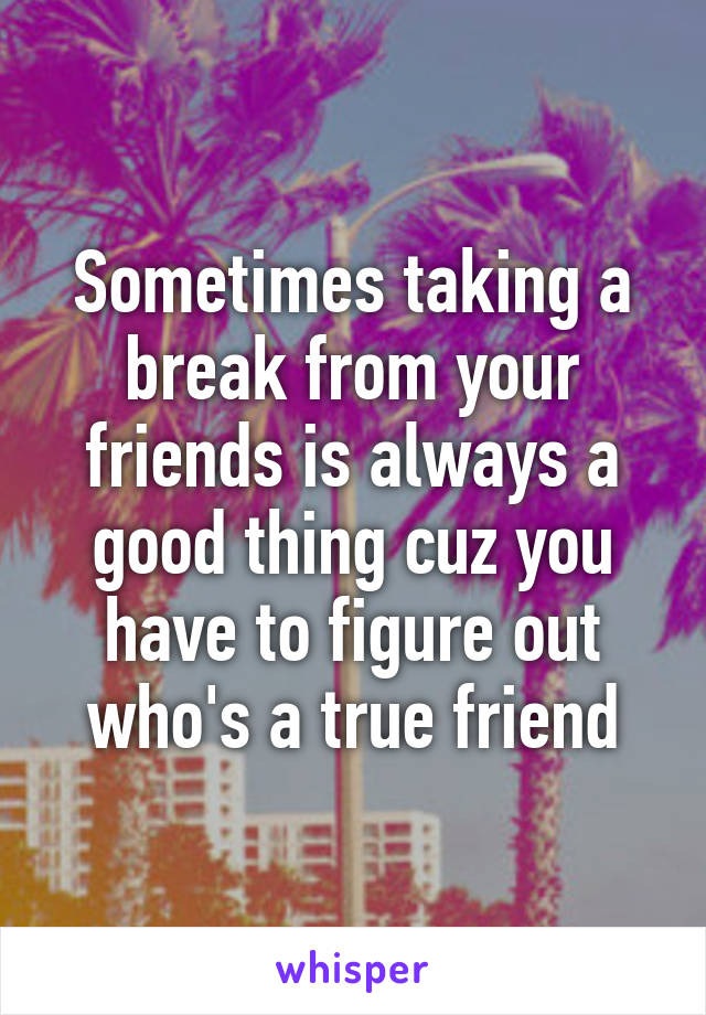 Sometimes taking a break from your friends is always a good thing cuz you have to figure out who's a true friend