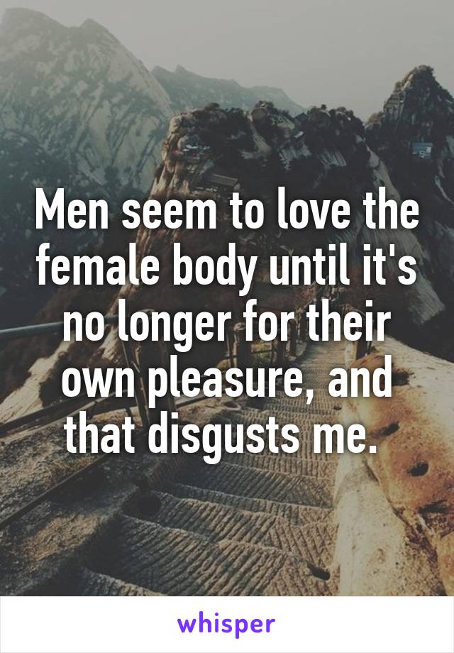 Men seem to love the female body until it's no longer for their own pleasure, and that disgusts me. 