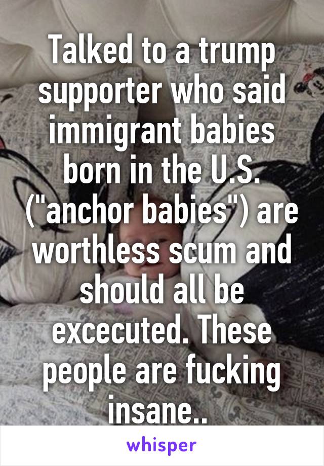 Talked to a trump supporter who said immigrant babies born in the U.S. ("anchor babies") are worthless scum and should all be excecuted. These people are fucking insane.. 