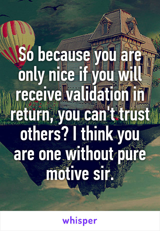 So because you are only nice if you will receive validation in return, you can't trust others? I think you are one without pure motive sir.