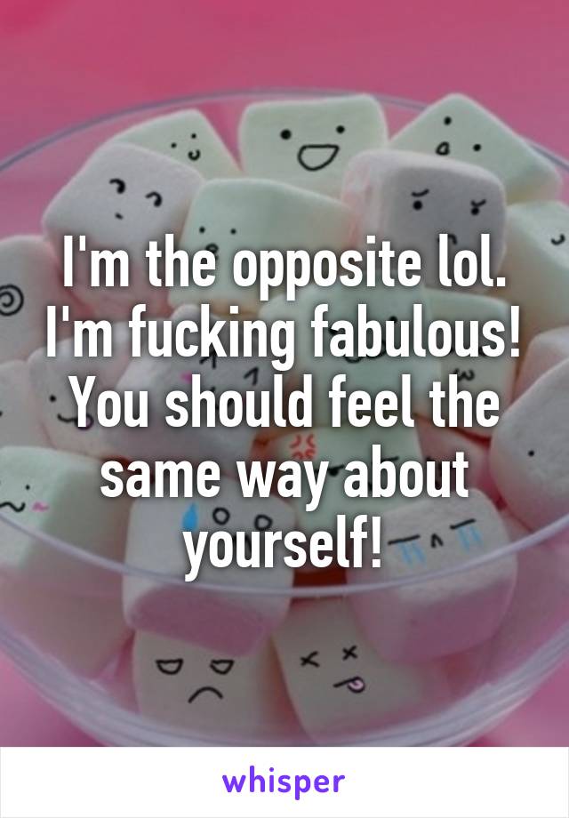 I'm the opposite lol. I'm fucking fabulous! You should feel the same way about yourself!