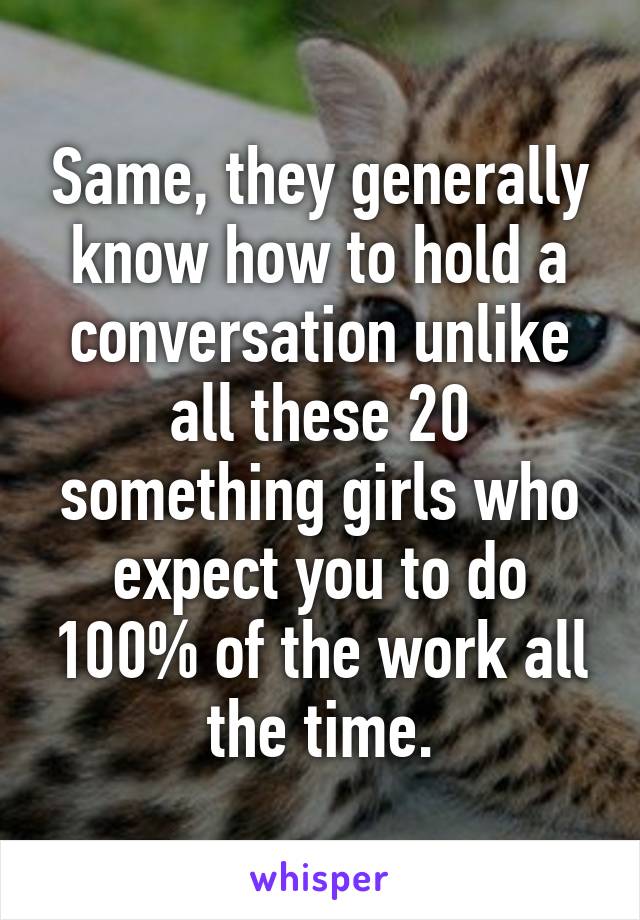 Same, they generally know how to hold a conversation unlike all these 20 something girls who expect you to do 100% of the work all the time.