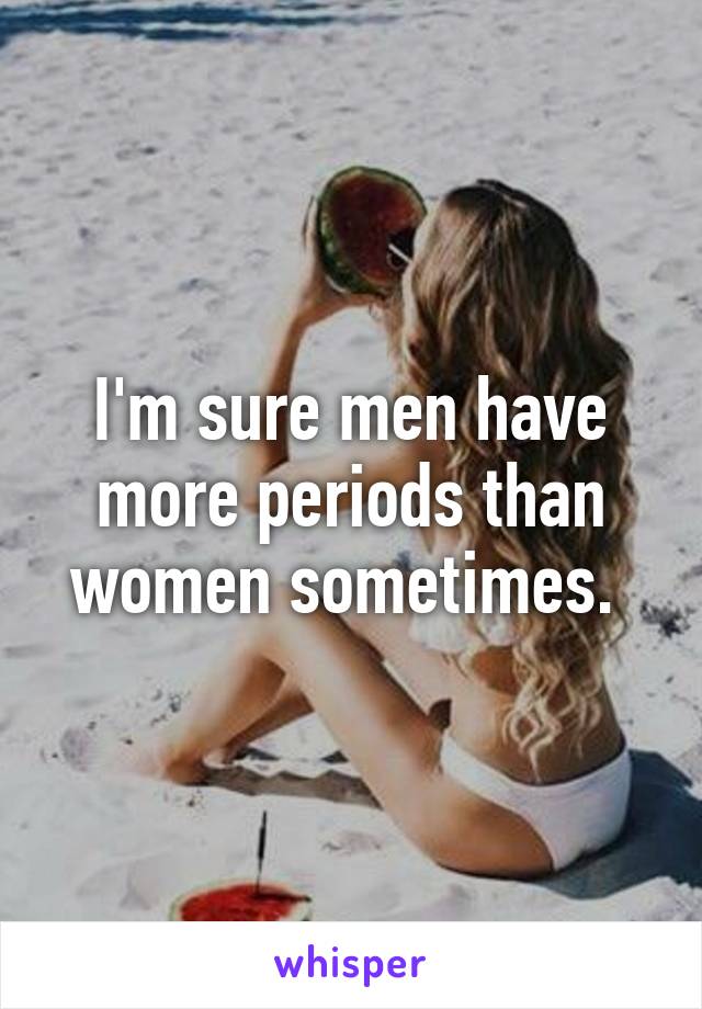 I'm sure men have more periods than women sometimes. 