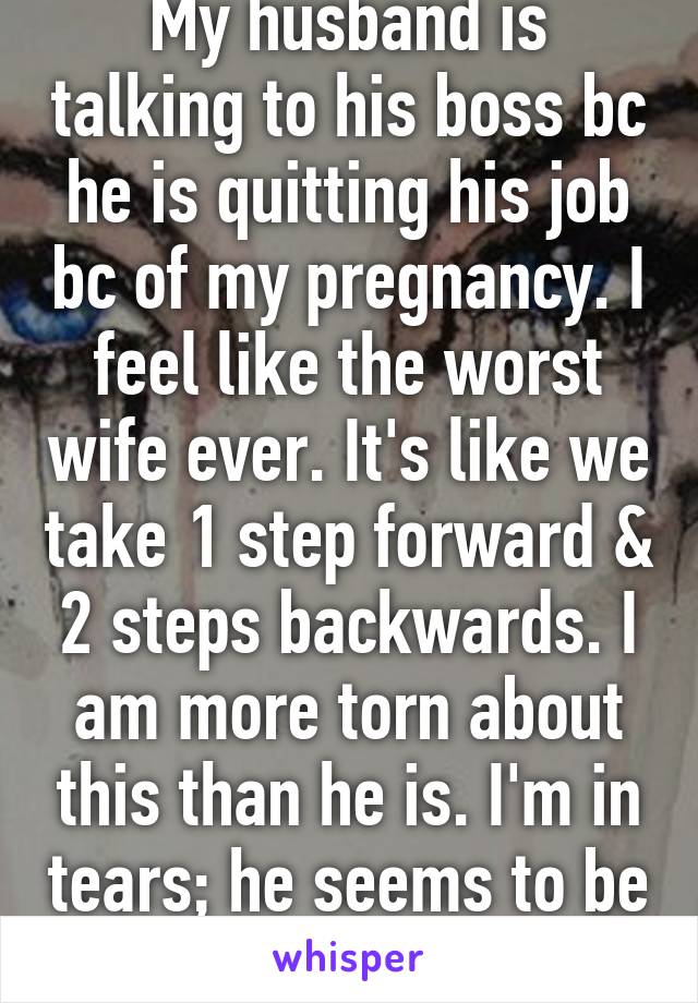 My husband is talking to his boss bc he is quitting his job bc of my pregnancy. I feel like the worst wife ever. It's like we take 1 step forward & 2 steps backwards. I am more torn about this than he is. I'm in tears; he seems to be okay. 