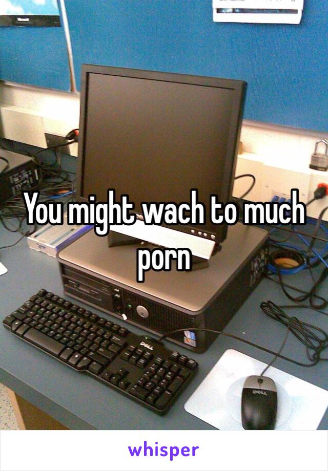 You might wach to much porn