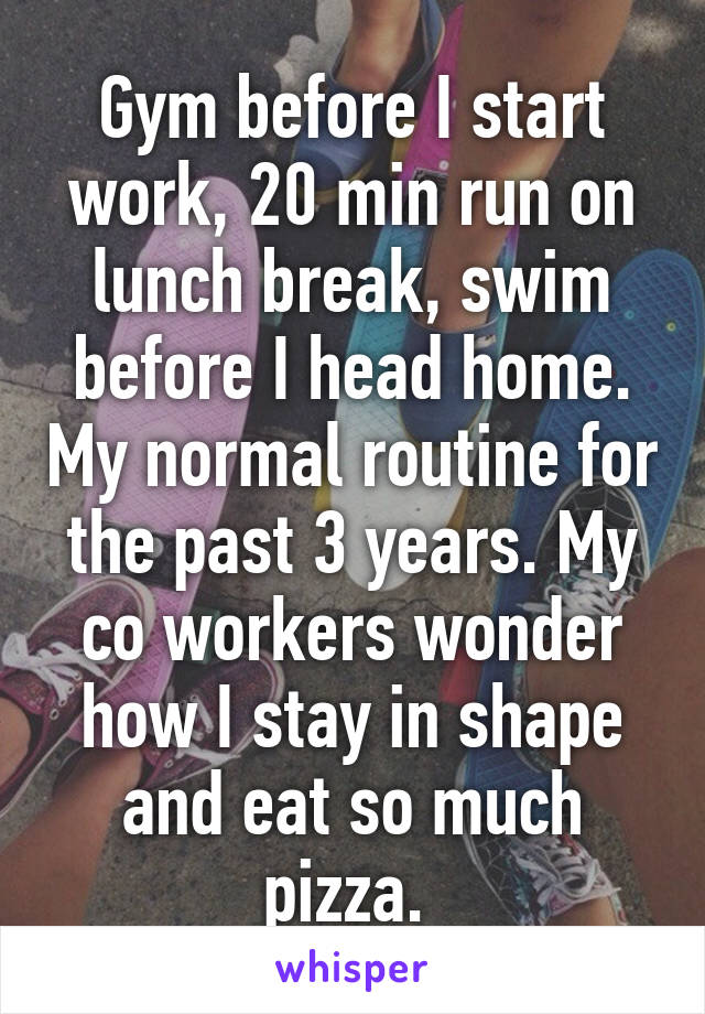 Gym before I start work, 20 min run on lunch break, swim before I head home. My normal routine for the past 3 years. My co workers wonder how I stay in shape and eat so much pizza. 