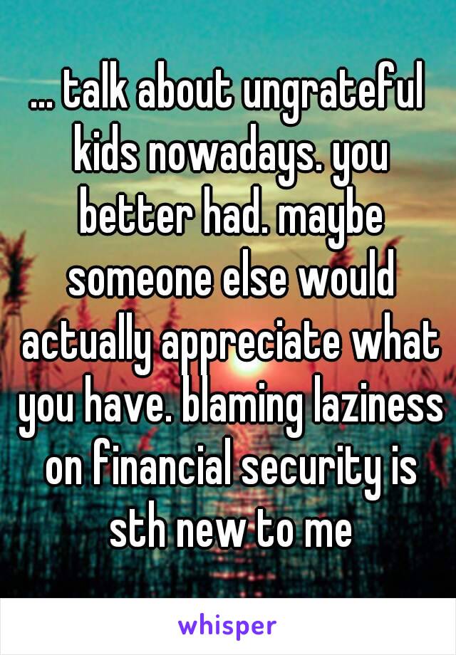 ... talk about ungrateful kids nowadays. you better had. maybe someone else would actually appreciate what you have. blaming laziness on financial security is sth new to me