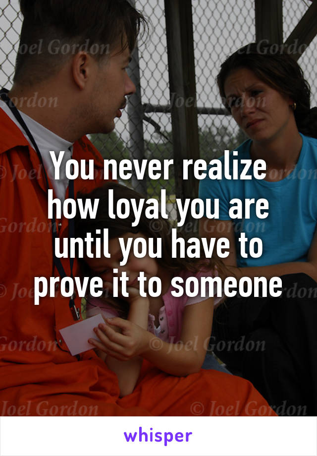 You never realize how loyal you are until you have to prove it to someone