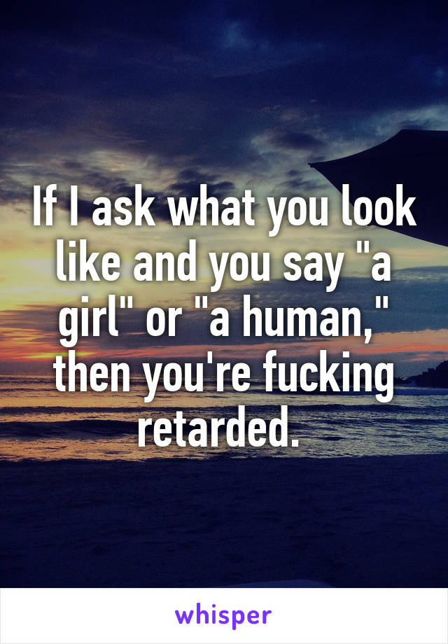 If I ask what you look like and you say "a girl" or "a human," then you're fucking retarded. 