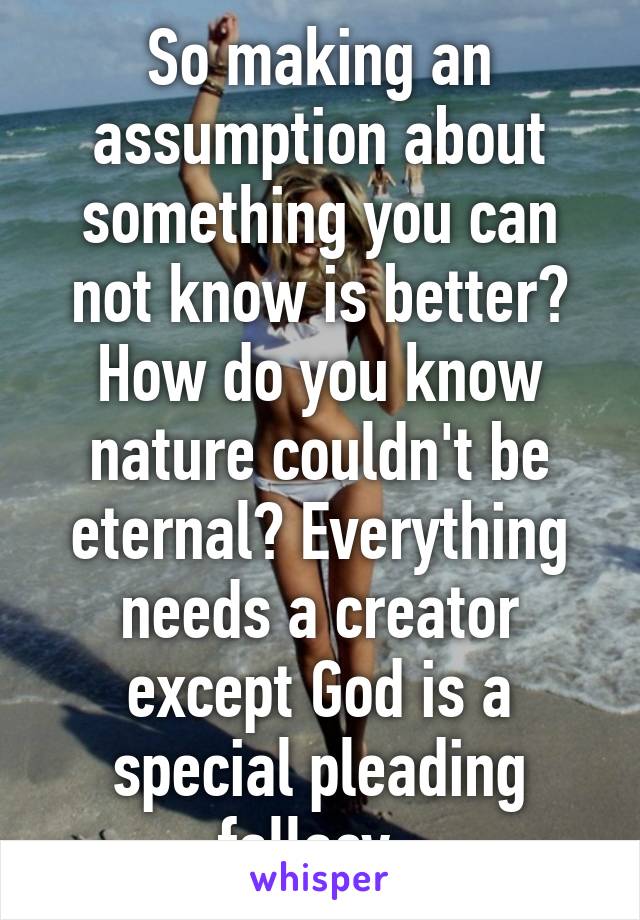 So making an assumption about something you can not know is better? How do you know nature couldn't be eternal? Everything needs a creator except God is a special pleading fallacy. 