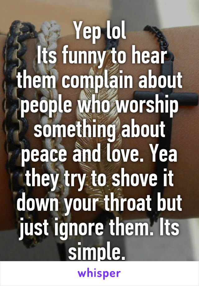 Yep lol
 Its funny to hear them complain about people who worship something about peace and love. Yea they try to shove it down your throat but just ignore them. Its simple. 