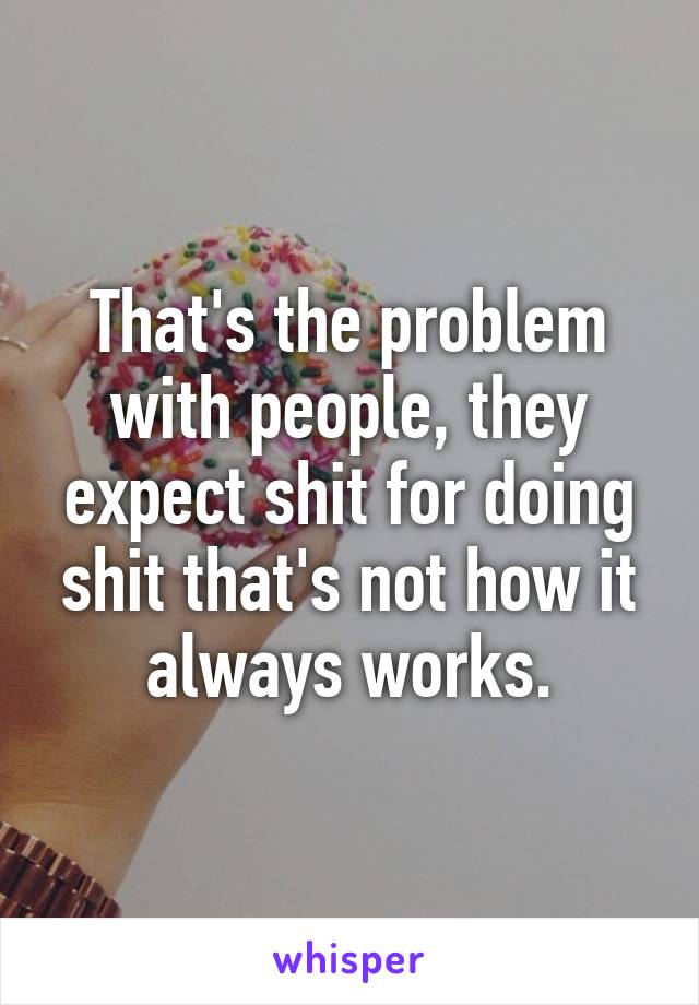 That's the problem with people, they expect shit for doing shit that's not how it always works.