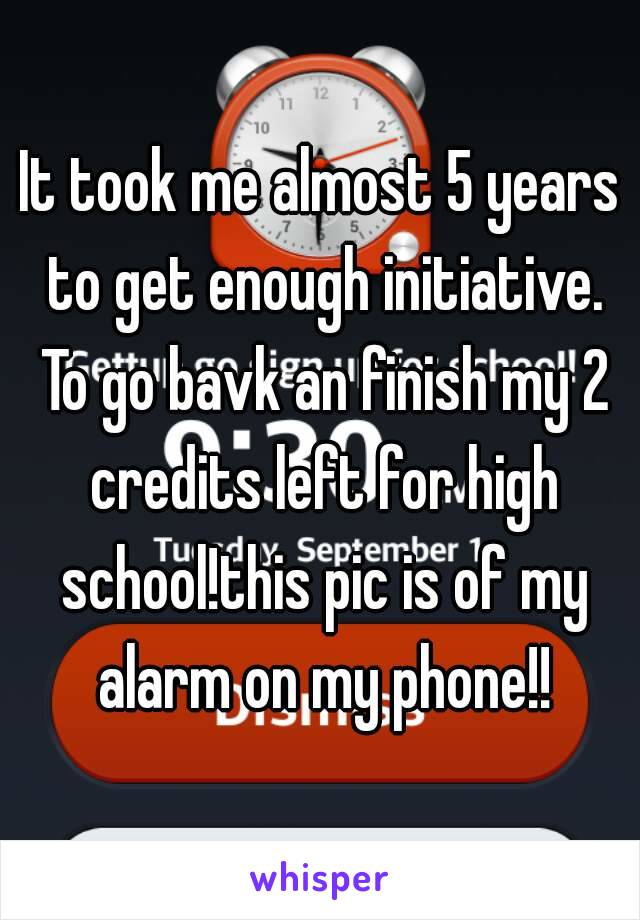 It took me almost 5 years to get enough initiative. To go bavk an finish my 2 credits left for high school!this pic is of my alarm on my phone!!