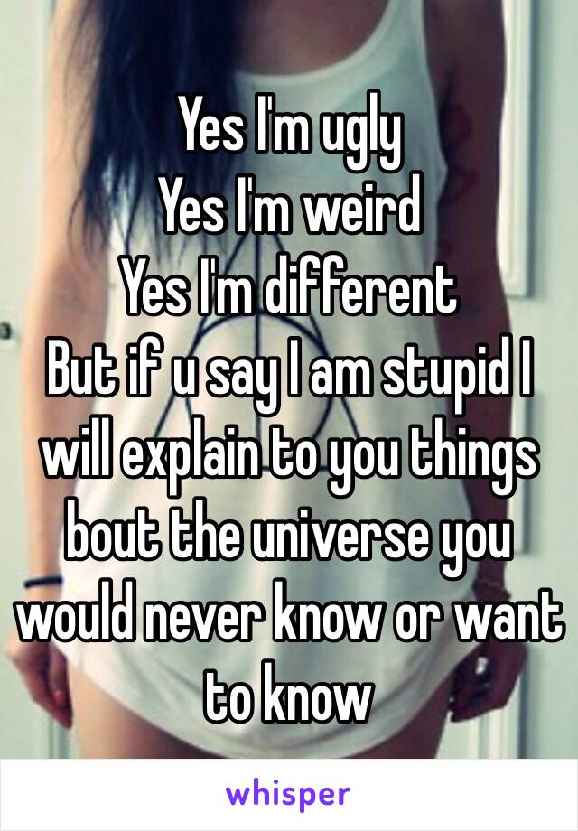 Yes I'm ugly
Yes I'm weird
Yes I'm different 
But if u say I am stupid I will explain to you things bout the universe you would never know or want to know