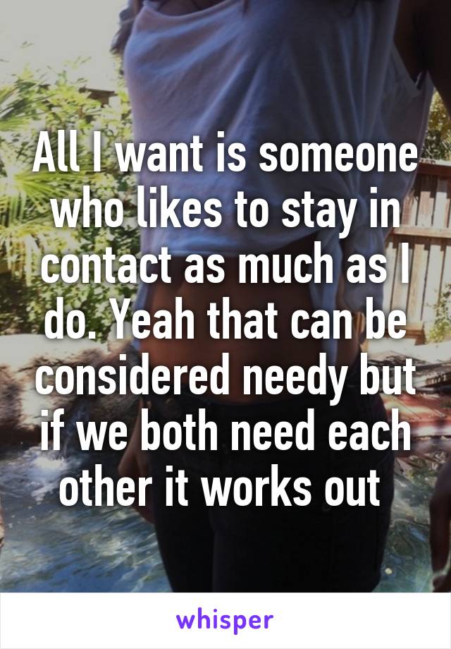 All I want is someone who likes to stay in contact as much as I do. Yeah that can be considered needy but if we both need each other it works out 