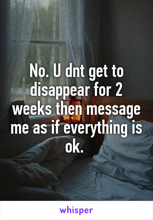 No. U dnt get to disappear for 2 weeks then message me as if everything is ok. 