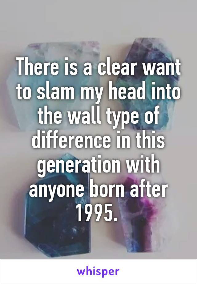 There is a clear want to slam my head into the wall type of difference in this generation with anyone born after 1995. 