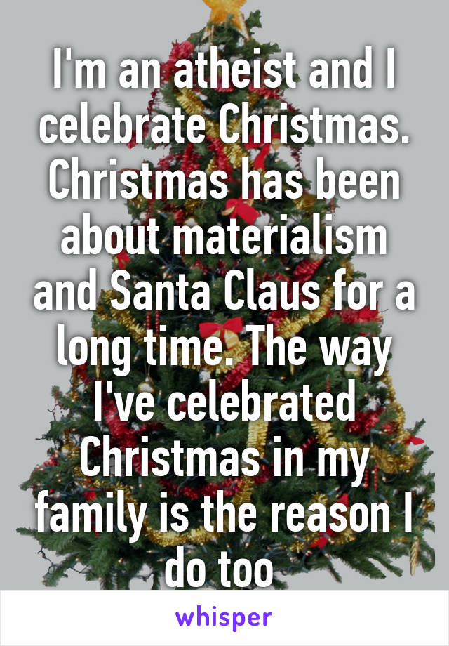 I'm an atheist and I celebrate Christmas. Christmas has been about materialism and Santa Claus for a long time. The way I've celebrated Christmas in my family is the reason I do too 