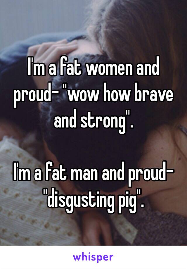 I'm a fat women and proud- "wow how brave and strong".

I'm a fat man and proud- "disgusting pig".