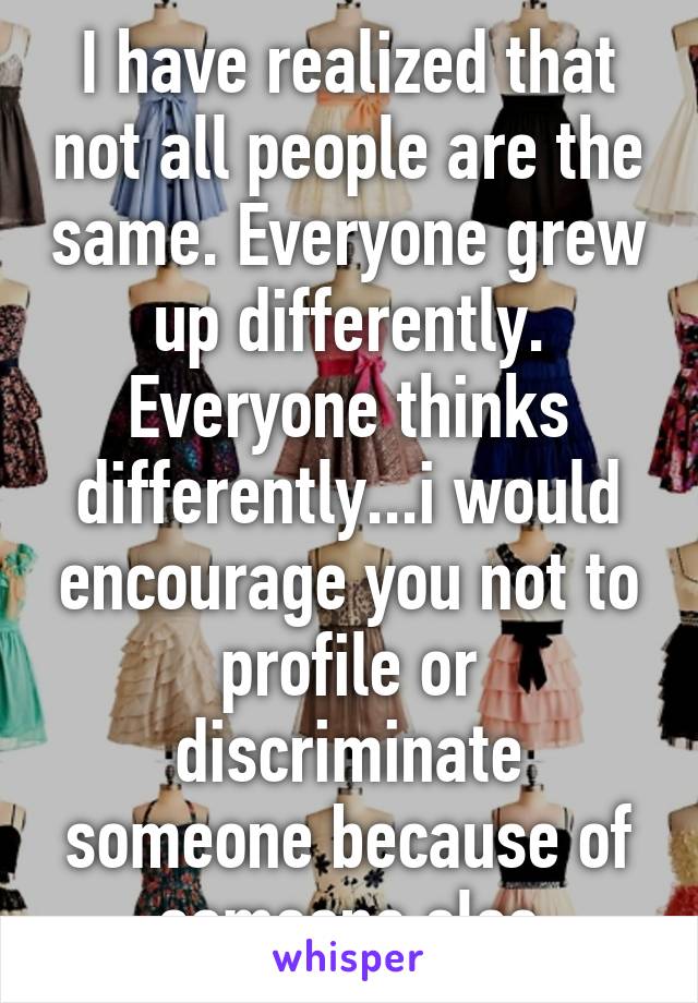 I have realized that not all people are the same. Everyone grew up differently. Everyone thinks differently...i would encourage you not to profile or discriminate someone because of someone else