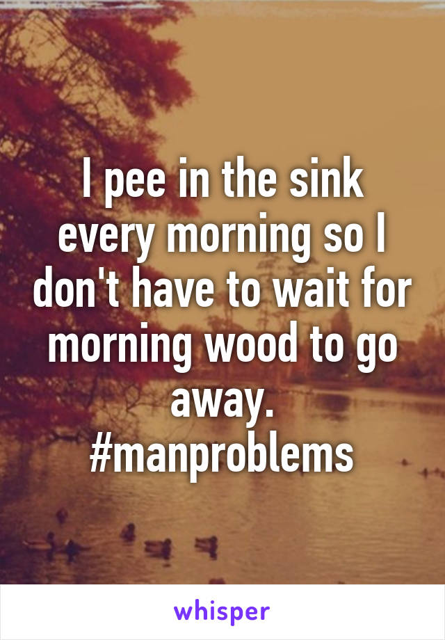 I pee in the sink every morning so I don't have to wait for morning wood to go away.
#manproblems