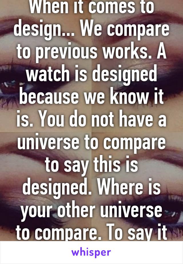 When it comes to design... We compare to previous works. A watch is designed because we know it is. You do not have a universe to compare to say this is designed. Where is your other universe to compare. To say it can't be natural