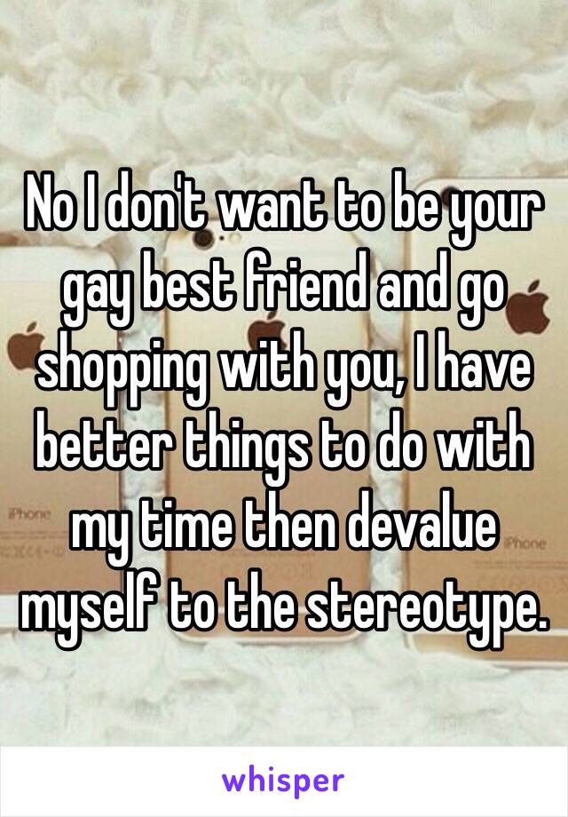 No I don't want to be your gay best friend and go shopping with you, I have better things to do with my time then devalue myself to the stereotype.