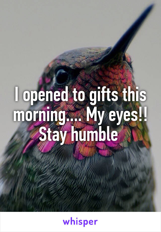 I opened to gifts this morning.... My eyes!! Stay humble 