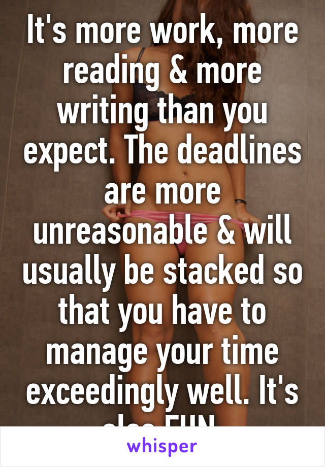 It's more work, more reading & more writing than you expect. The deadlines are more unreasonable & will usually be stacked so that you have to manage your time exceedingly well. It's also FUN.