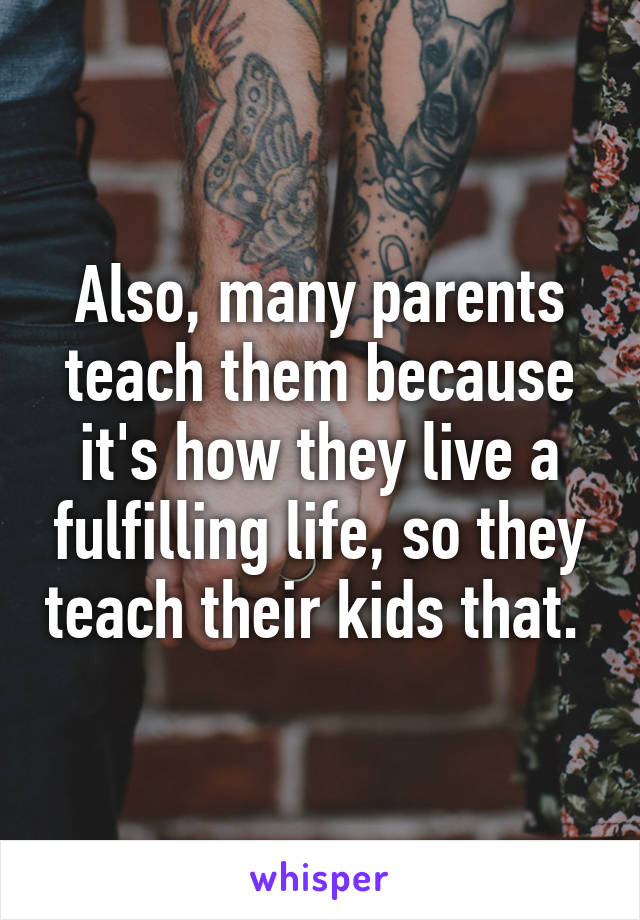 Also, many parents teach them because it's how they live a fulfilling life, so they teach their kids that. 