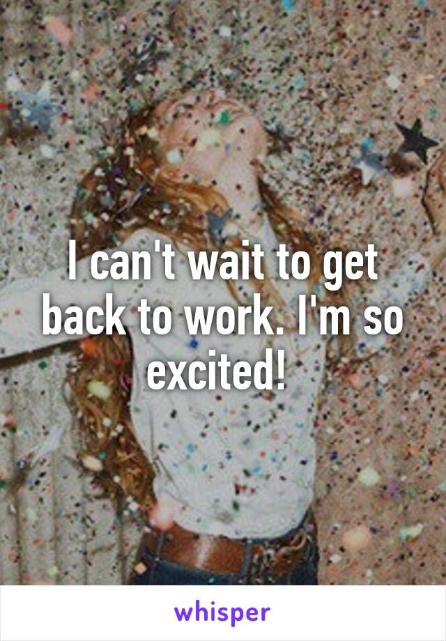 I can't wait to get back to work. I'm so excited! 