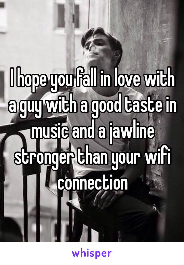 I hope you fall in love with a guy with a good taste in music and a jawline stronger than your wifi connection