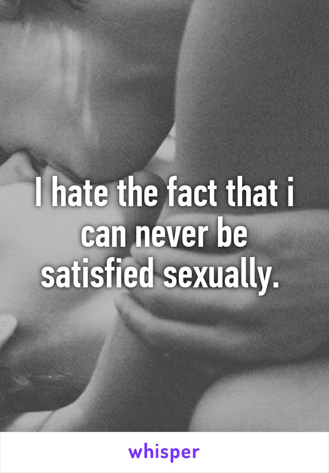 I hate the fact that i can never be satisfied sexually. 